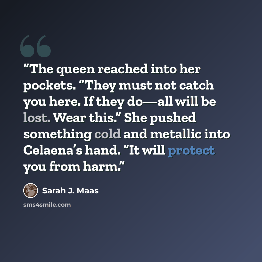 “The queen reached into her pockets. “They must not catch you here. If they do—all will be lost. Wear this.” She pushed something cold and metallic into Celaena’s hand. “It will protect you from harm.” quote by Sarah J. Maas