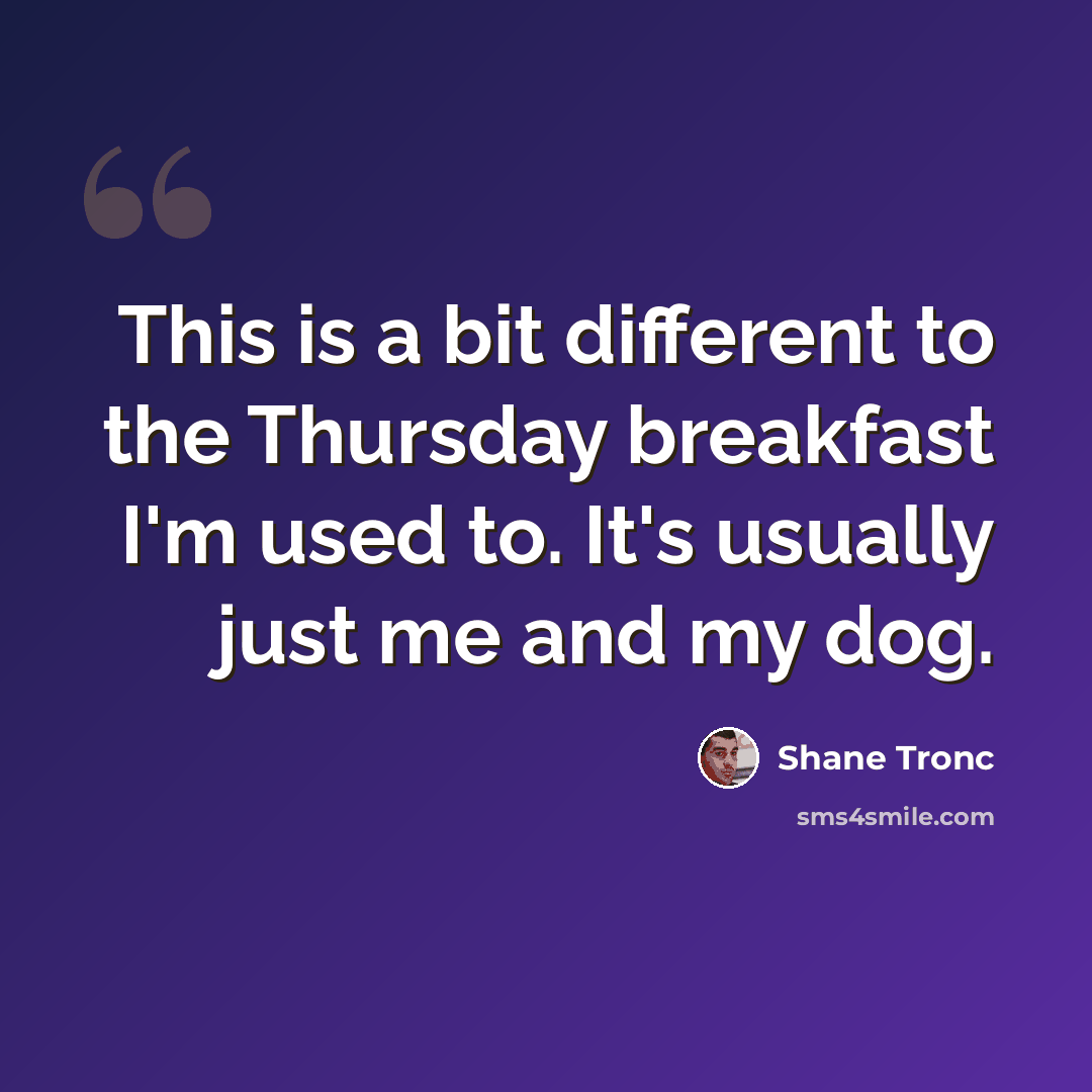 “This is a bit different to the Thursday breakfast I'm used to. It's usually just me and my dog.” quote by Shane Tronc