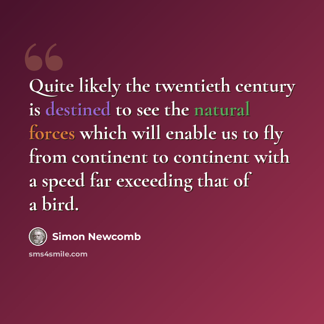 “Quite likely the twentieth century is destined to see the natural forces which will enable us to fly from continent to continent with a speed far exceeding that of a bird.” quote by Simon Newcomb
