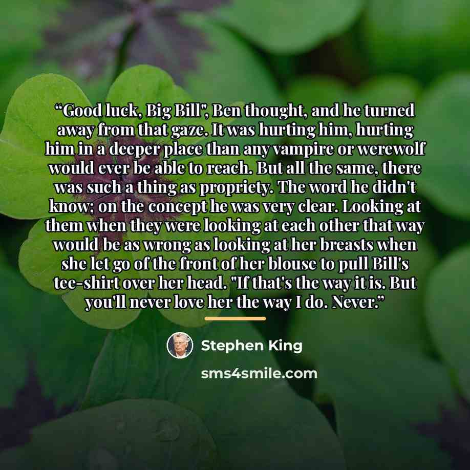 “Good luck, Big Bill", Ben thought, and he turned away from that gaze. It was hurting him, hurting him in a deeper place than any vampire or werewolf would ever be able to reach. But all the same, there was such a thing as propriety. The word he didn't know; on the concept he was very clear…” quote by Stephen King