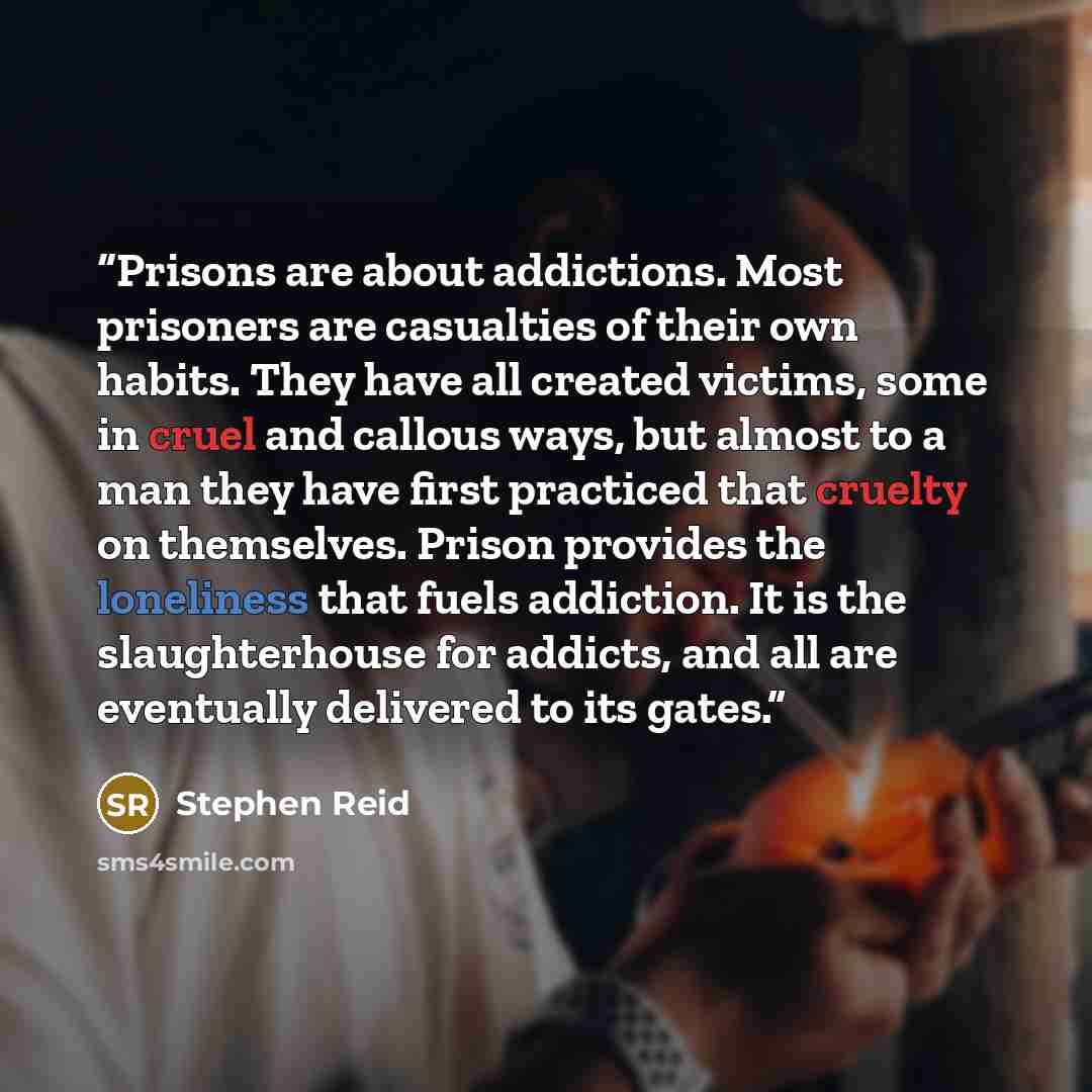 “Prisons are about addictions. Most prisoners are casualties of their own habits. They have all created victims, some in cruel and callous ways, but almost to a man they have first practiced that cruelty on themselves. Prison provides the loneliness that fuels addiction. It is the slaughterhouse…” quote by Stephen Reid
