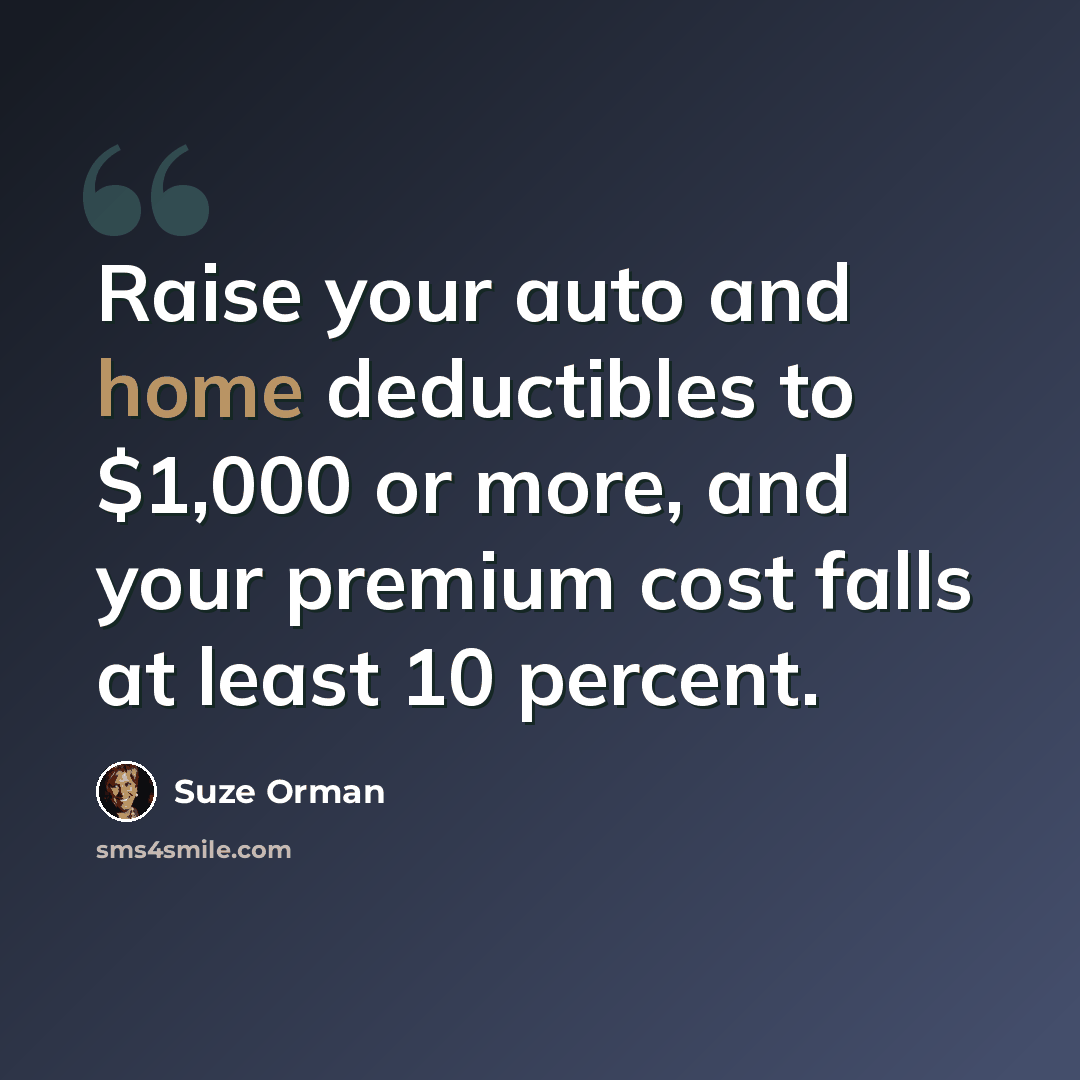 “Raise your auto and home deductibles to $1,000 or more, and your premium cost falls at least 10 percent.” quote by Suze Orman