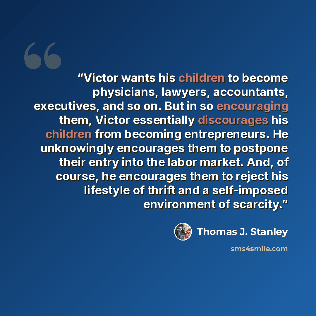 “Victor wants his children to become physicians, lawyers, accountants, executives, and so on. But in so encouraging them, Victor essentially discourages his children from becoming entrepreneurs. He unknowingly encourages them to postpone their entry into the labor market. And, of course, he…” quote by Thomas J. Stanley