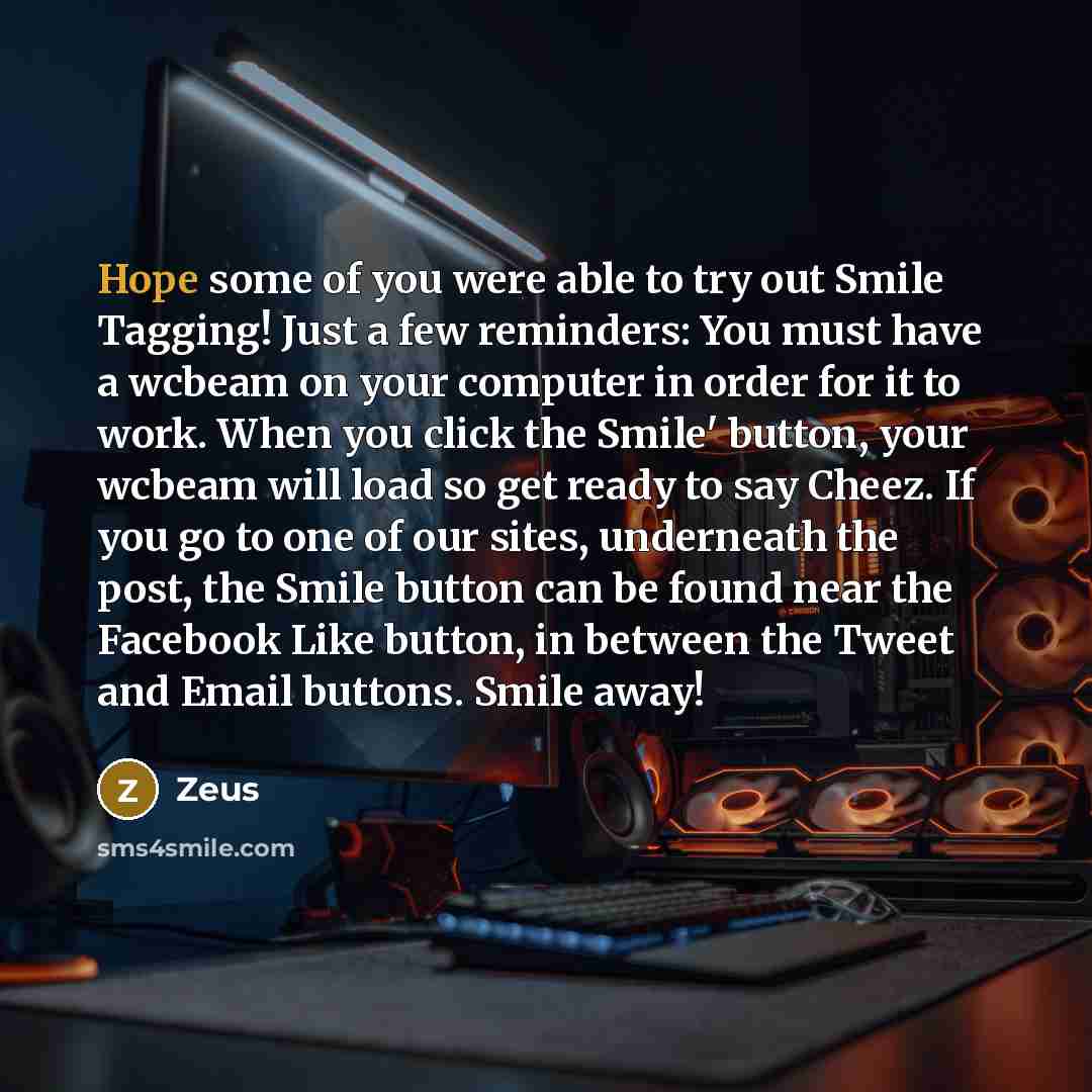 “Hope some of you were able to try out Smile Tagging! Just a few reminders: You must have a wcbeam on your computer in order for it to work. When you click the Smile' button, your wcbeam will load so get ready to say Cheez. If you go to one of our sites, underneath the post, the Smile button can be…” quote by Zeus