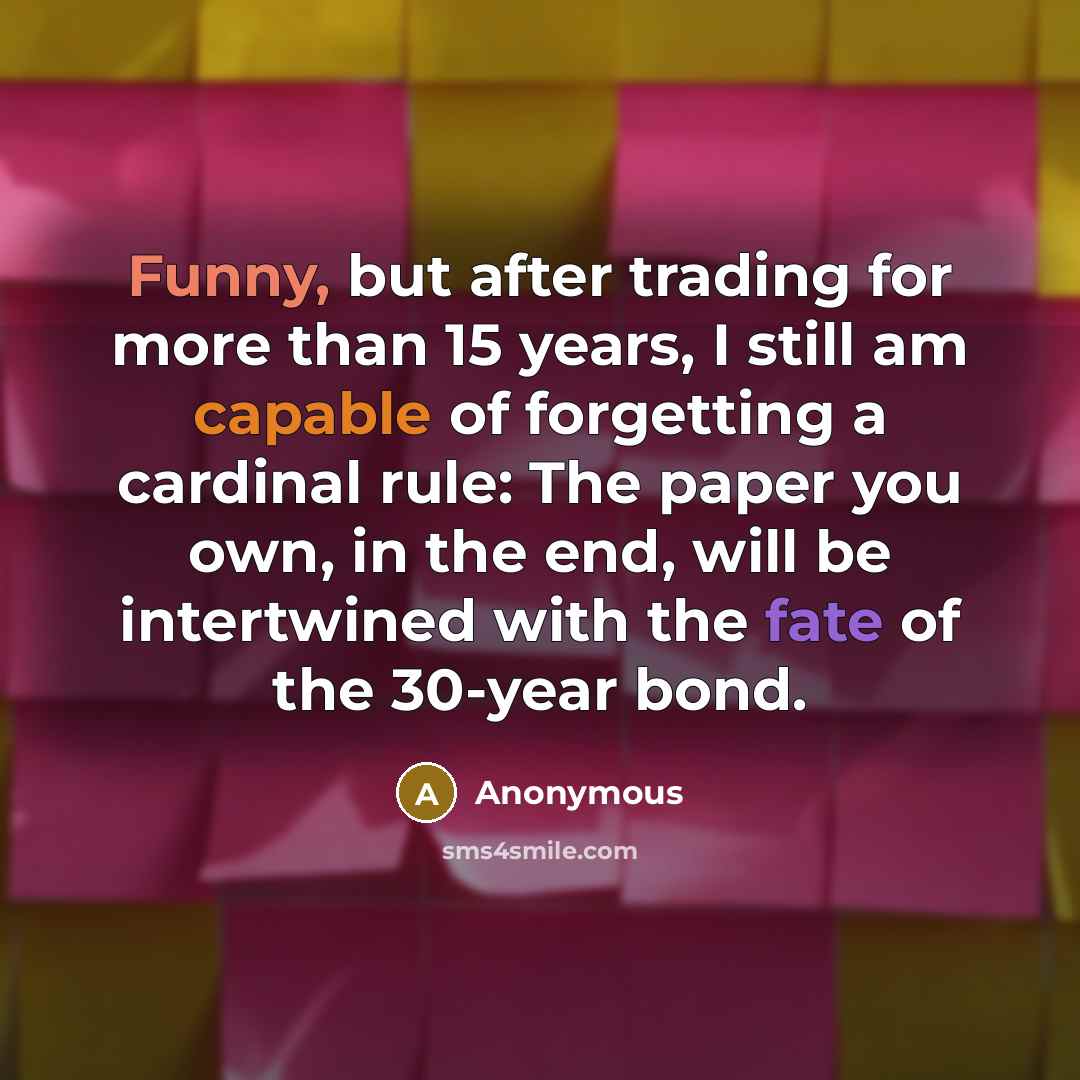 “Funny, but after trading for more than 15 years, I still am capable of forgetting a cardinal rule: The paper you own, in the end, will be intertwined with the fate of the 30-year bond.” quote by Anonymous