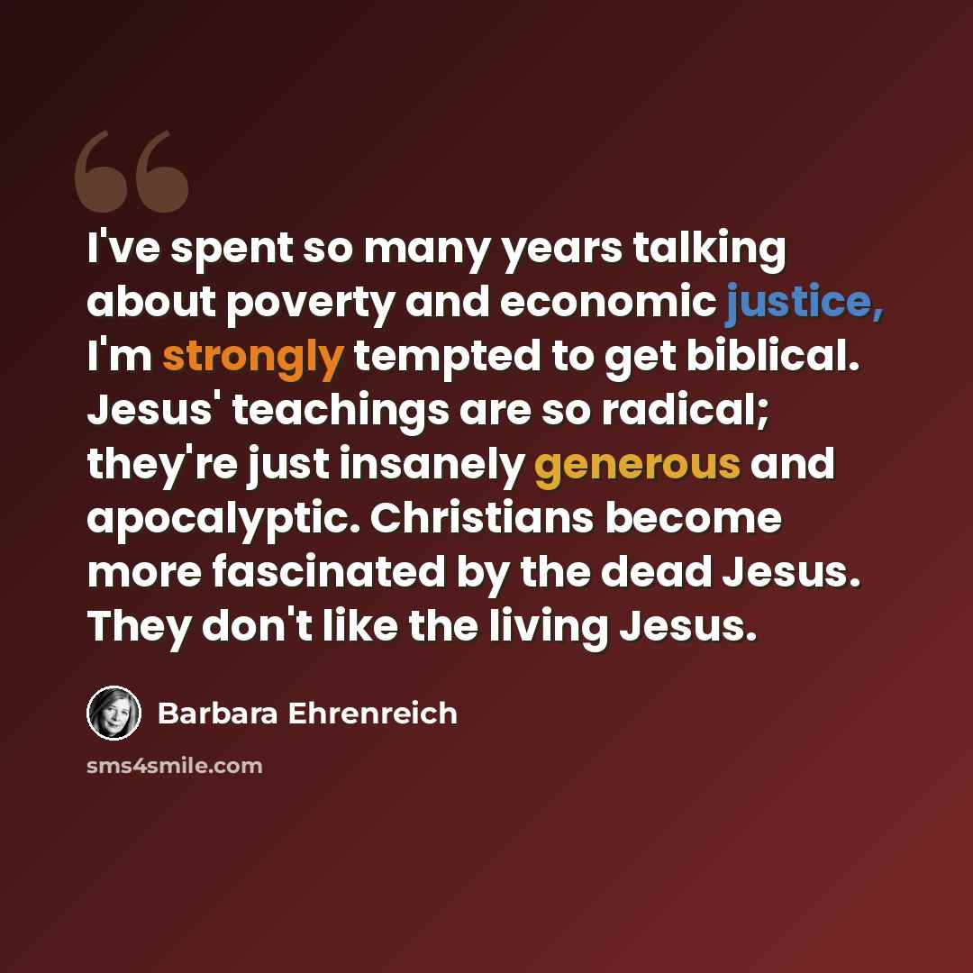 “I've spent so many years talking about poverty and economic justice, I'm strongly tempted to get biblical. Jesus' teachings are so radical; they're just insanely generous and apocalyptic. Christians become more fascinated by the dead Jesus. They don't like the living Jesus.” quote by Barbara Ehrenreich