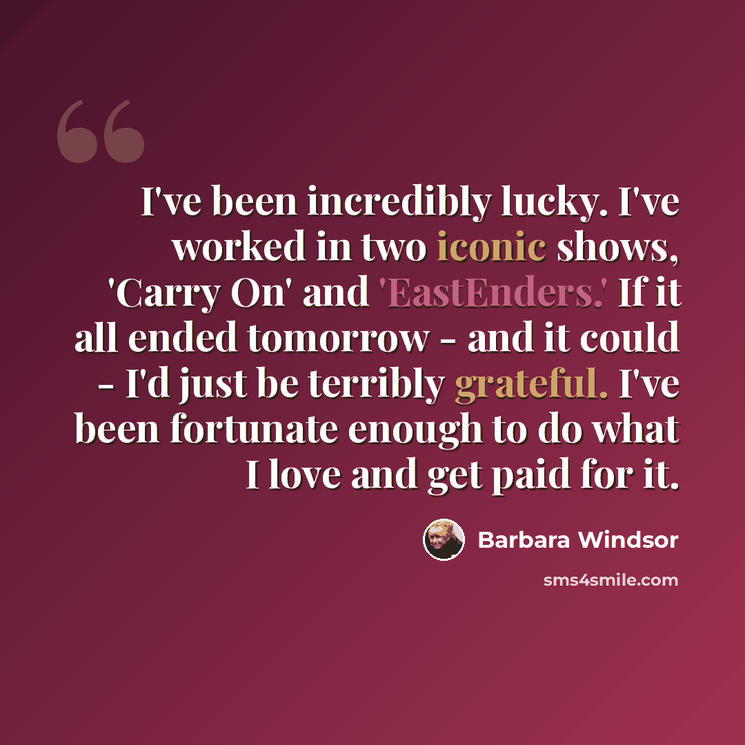 “I've been incredibly lucky. I've worked in two iconic shows, 'Carry On' and 'EastEnders.' If it all ended tomorrow - and it could - I'd just be terribly grateful. I've been fortunate enough to do what I love and get paid for it.” quote by Barbara Windsor
