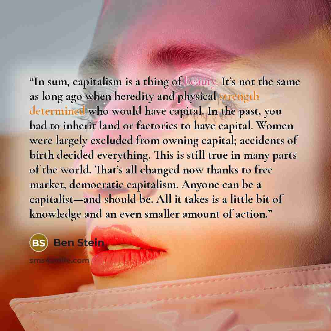“In sum, capitalism is a thing of beauty. It’s not the same as long ago when heredity and physical strength determined who would have capital. In the past, you had to inherit land or factories to have capital. Women were largely excluded from owning capital; accidents of birth decided everything…” quote by Ben Stein