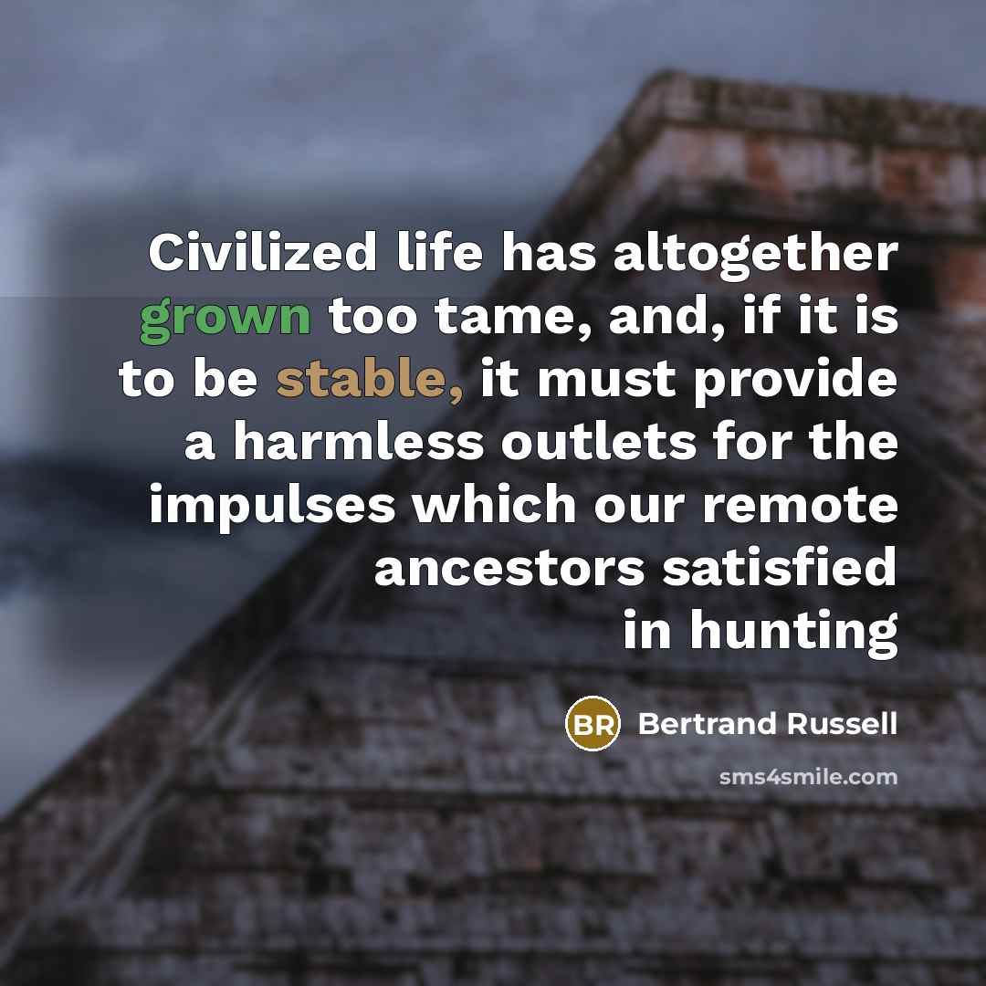 “Civilized life has altogether grown too tame, and, if it is to be stable, it must provide a harmless outlets for the impulses which our remote ancestors satisfied in hunting” quote by Bertrand Russell