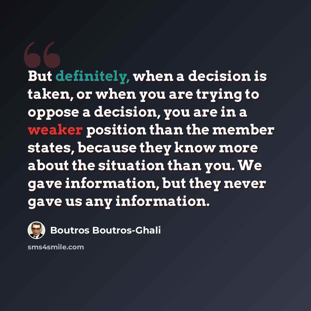 “But definitely, when a decision is taken, or when you are trying to oppose a decision, you are in a weaker position than the member states, because they know more about the situation than you. We gave information, but they never gave us any information.” quote by Boutros Boutros-Ghali