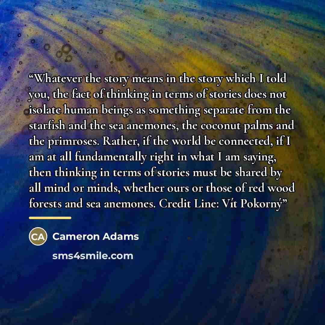 “Whatever the story means in the story which I told you, the fact of thinking in terms of stories does not isolate human beings as something separate from the starfish and the sea anemones, the coconut palms and the primroses. Rather, if the world be connected, if I am at all fundamentally right in…” quote by Cameron Adams