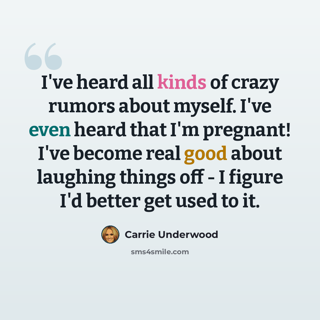 “I've heard all kinds of crazy rumors about myself. I've even heard that I'm pregnant! I've become real good about laughing things off - I figure I'd better get used to it.” quote by Carrie Underwood