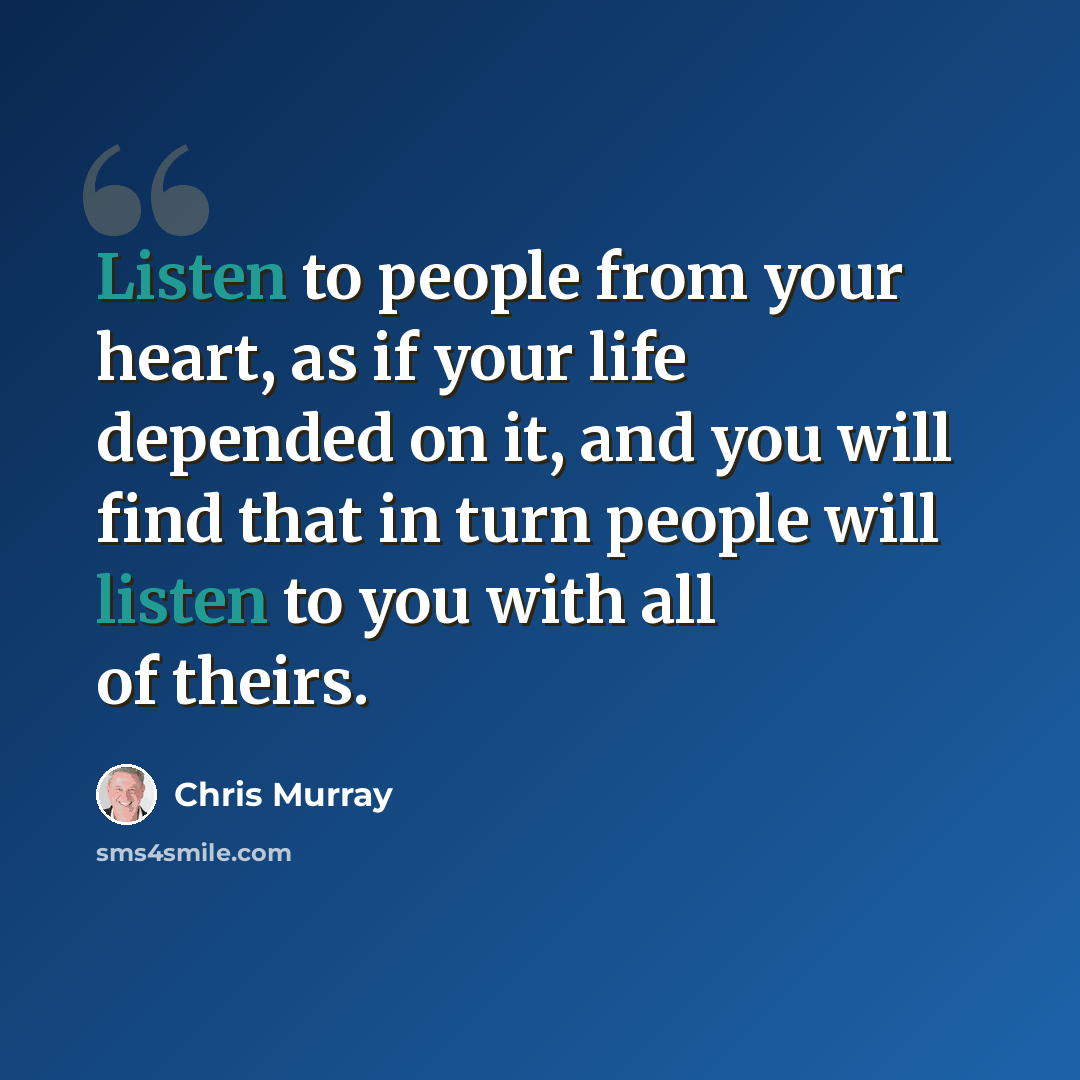 “Listen to people from your heart, as if your life depended on it, and you will find that in turn people will listen to you with all of theirs.” quote by Chris Murray