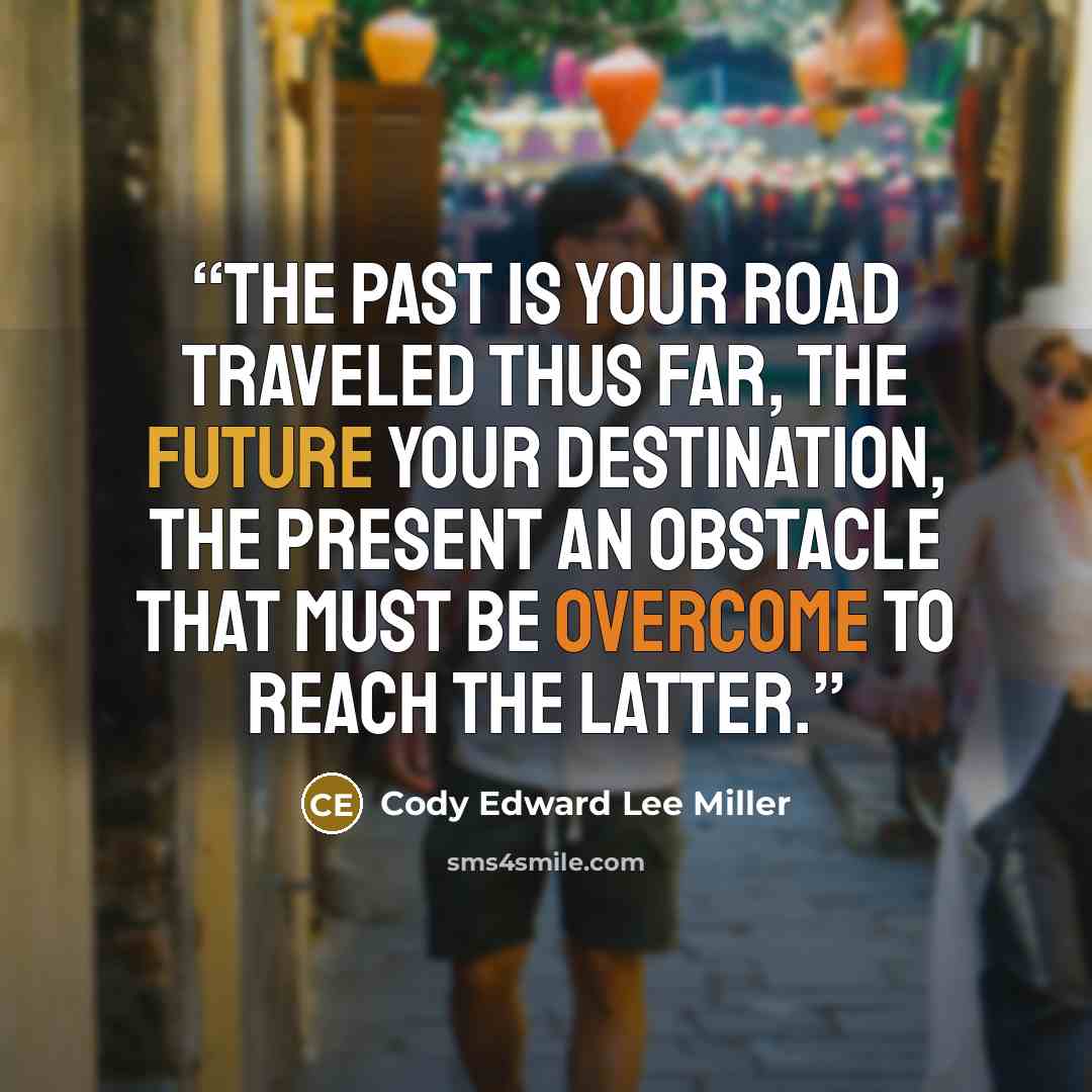 “The past is your road traveled thus far, the future your destination, the present an obstacle that must be overcome to reach the latter.” quote by Cody Edward Lee Miller