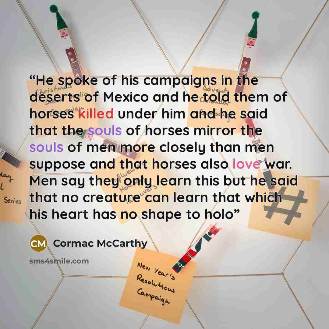 “He spoke of his campaigns in the deserts of Mexico and he told them of horses killed under him and he said that the souls of horses mirror the souls of men more closely than men suppose and that horses also love war. Men say they only learn this but he said that no creature can learn that which…” quote by Cormac McCarthy