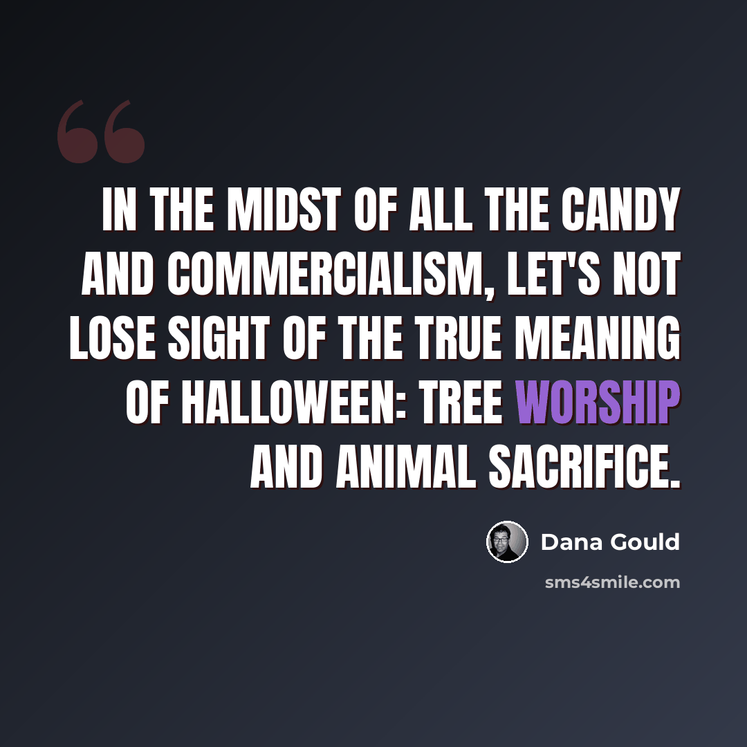“In the midst of all the candy and commercialism, let's not lose sight of the true meaning of Halloween: tree worship and animal sacrifice.” quote by Dana Gould