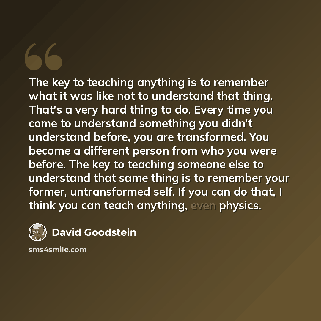 “The key to teaching anything is to remember what it was like not to understand that thing. That's a very hard thing to do. Every time you come to understand something you didn't understand before, you are transformed. You become a different person from who you were before. The key to teaching…” quote by David Goodstein