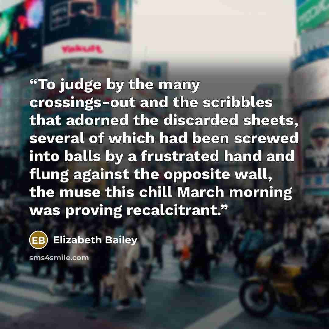 “To judge by the many crossings-out and the scribbles that adorned the discarded sheets, several of which had been screwed into balls by a frustrated hand and flung against the opposite wall, the muse this chill March morning was proving recalcitrant.” quote by Elizabeth Bailey