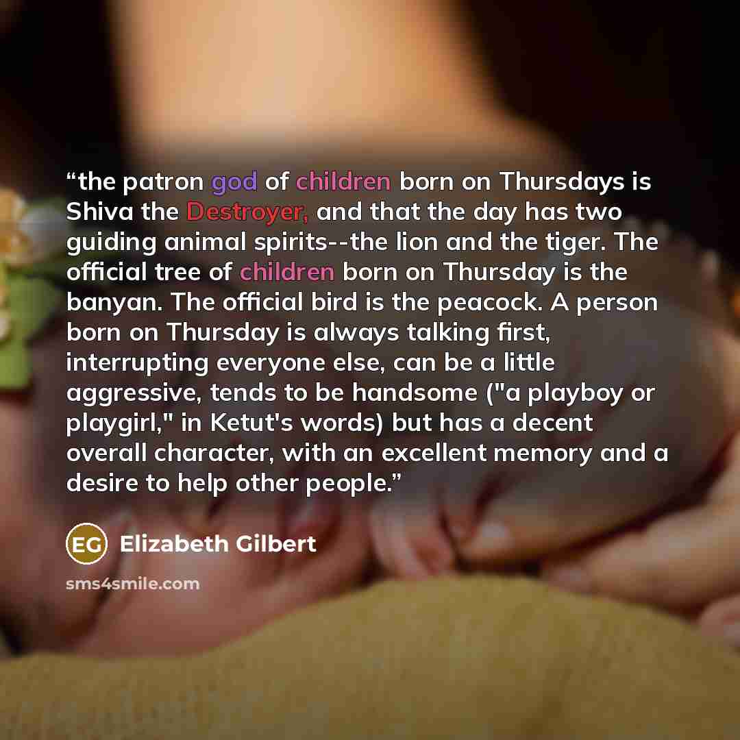 “the patron god of children born on Thursdays is Shiva the Destroyer, and that the day has two guiding animal spirits--the lion and the tiger. The official tree of children born on Thursday is the banyan. The official bird is the peacock. A person born on Thursday is always talking first…” quote by Elizabeth Gilbert