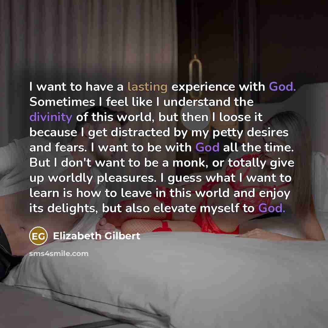 “I want to have a lasting experience with God. Sometimes I feel like I understand the divinity of this world, but then I loose it because I get distracted by my petty desires and fears. I want to be with God all the time. But I don't want to be a monk, or totally give up worldly pleasures. I guess…” quote by Elizabeth Gilbert