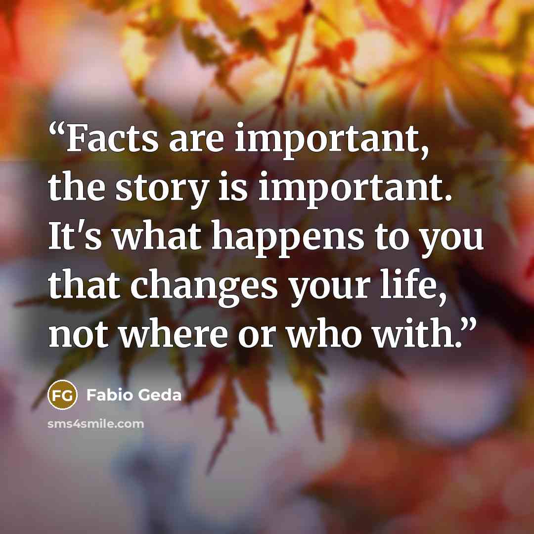 “Facts are important, the story is important. It's what happens to you that changes your life, not where or who with.” quote by Fabio Geda