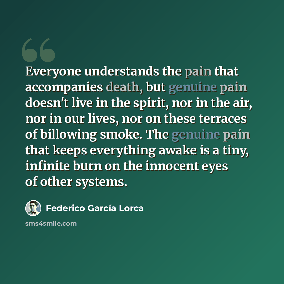 “Everyone understands the pain that accompanies death, but genuine pain doesn't live in the spirit, nor in the air, nor in our lives, nor on these terraces of billowing smoke. The genuine pain that keeps everything awake is a tiny, infinite burn on the innocent eyes of other systems.” quote by Federico Garcia Lorca
