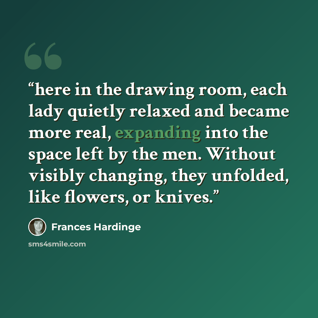 “here in the drawing room, each lady quietly relaxed and became more real, expanding into the space left by the men. Without visibly changing, they unfolded, like flowers, or knives.” quote by Frances Hardinge