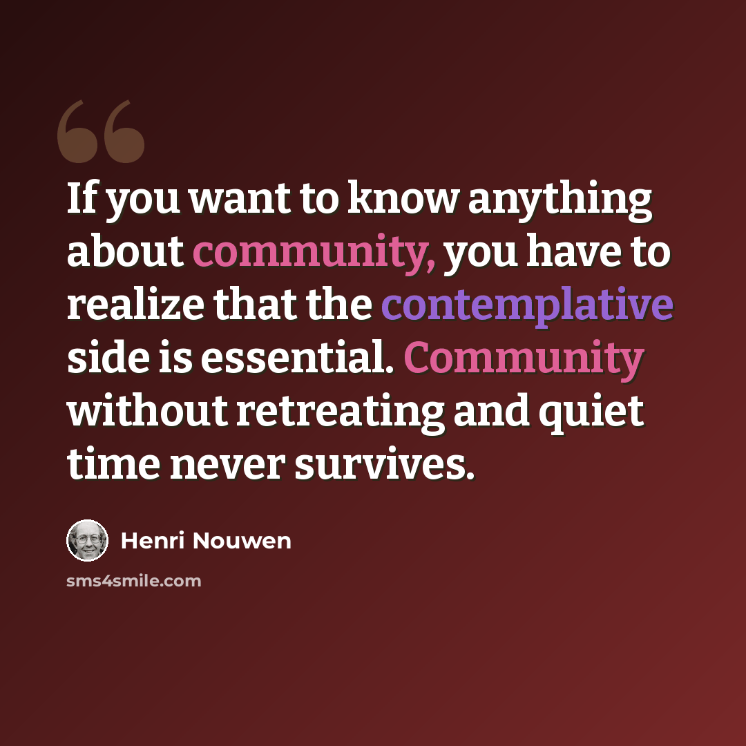 “If you want to know anything about community, you have to realize that the contemplative side is essential. Community without retreating and quiet time never survives.” quote by Henri Nouwen
