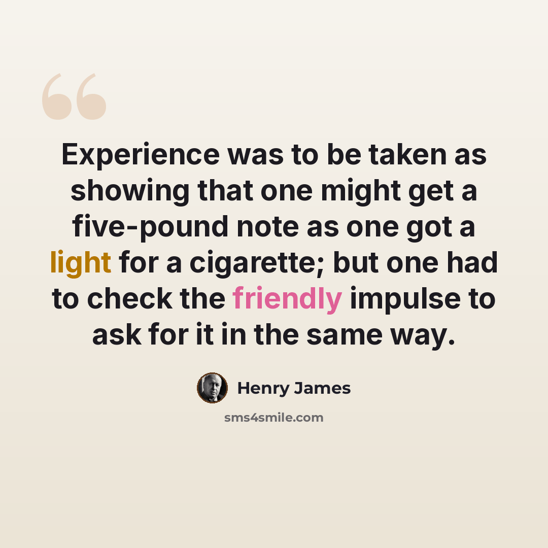 “Experience was to be taken as showing that one might get a five-pound note as one got a light for a cigarette; but one had to check the friendly impulse to ask for it in the same way.” quote by Henry James