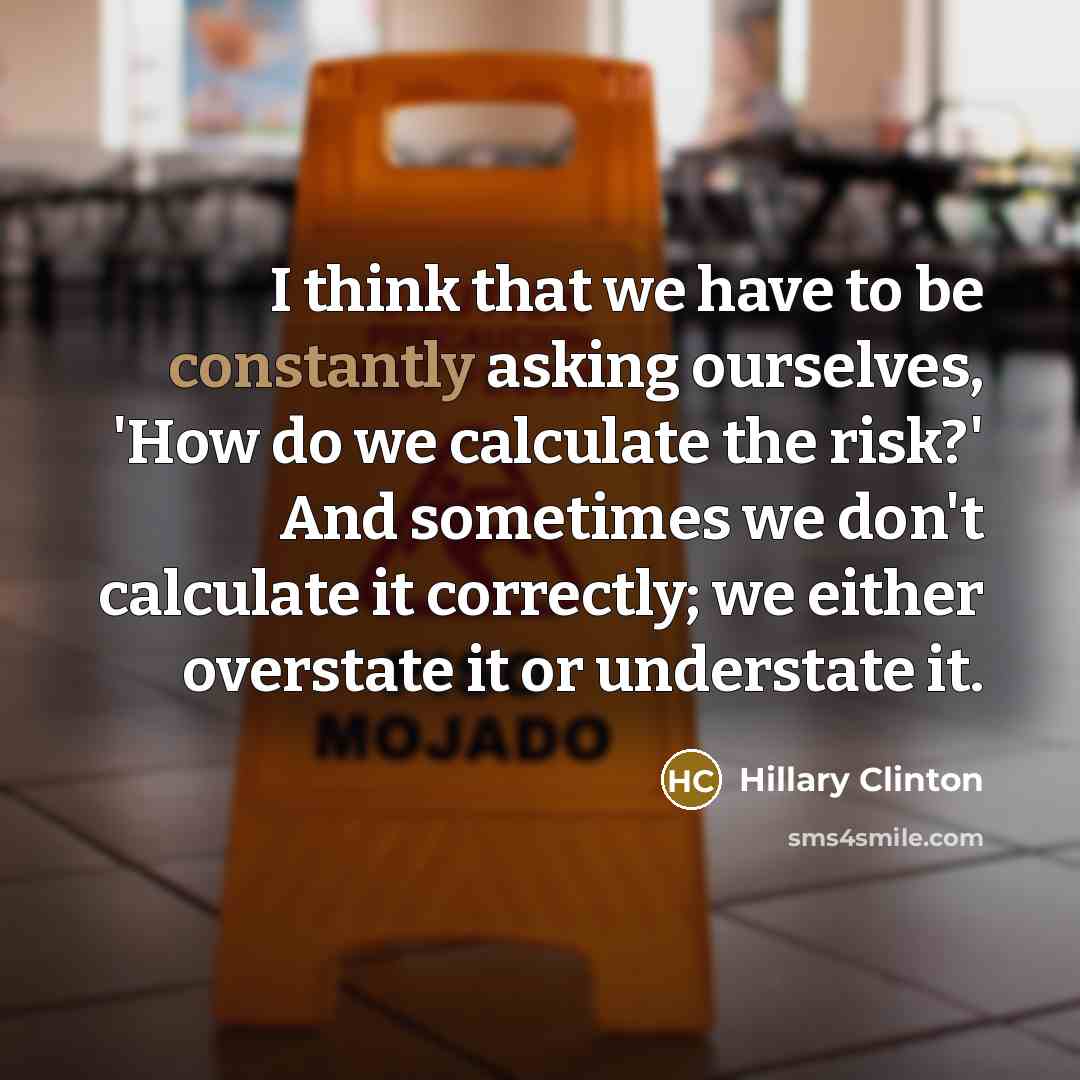 “I think that we have to be constantly asking ourselves, 'How do we calculate the risk?' And sometimes we don't calculate it correctly; we either overstate it or understate it.” quote by Hillary Clinton