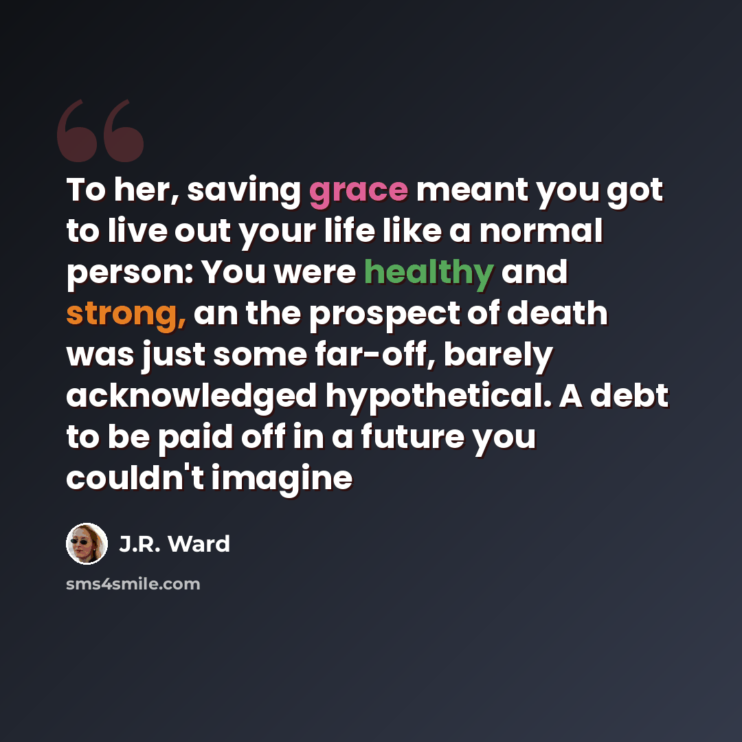 “To her, saving grace meant you got to live out your life like a normal person: You were healthy and strong, an the prospect of death was just some far-off, barely acknowledged hypothetical. A debt to be paid off in a future you couldn't imagine” quote by J.R. Ward