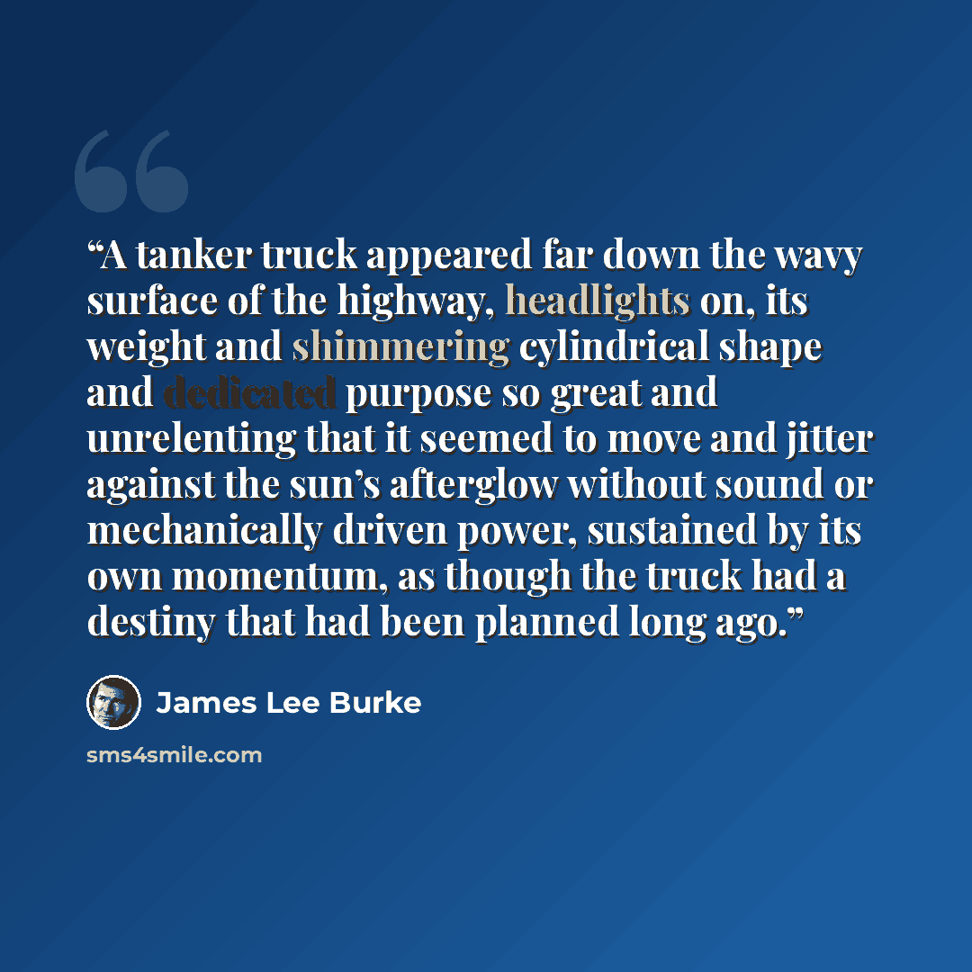 “A tanker truck appeared far down the wavy surface of the highway, headlights on, its weight and shimmering cylindrical shape and dedicated purpose so great and unrelenting that it seemed to move and jitter against the sun’s afterglow without sound or mechanically driven power, sustained by its own…” quote by James Lee Burke