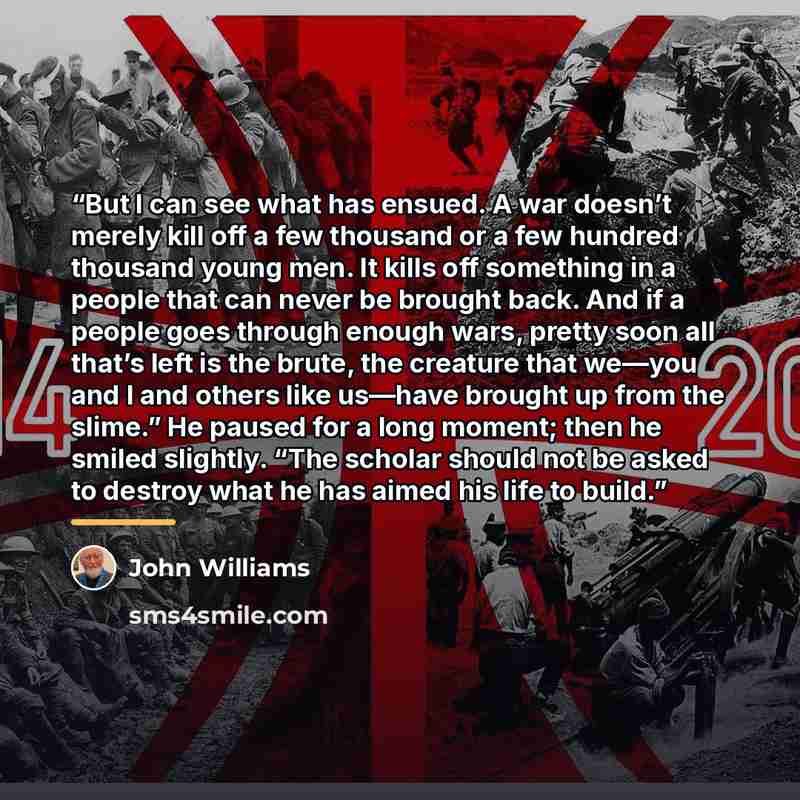 “But I can see what has ensued. A war doesn’t merely kill off a few thousand or a few hundred thousand young men. It kills off something in a people that can never be brought back. And if a people goes through enough wars, pretty soon all that’s left is the brute, the creature that we—you and I and…” quote by John Williams