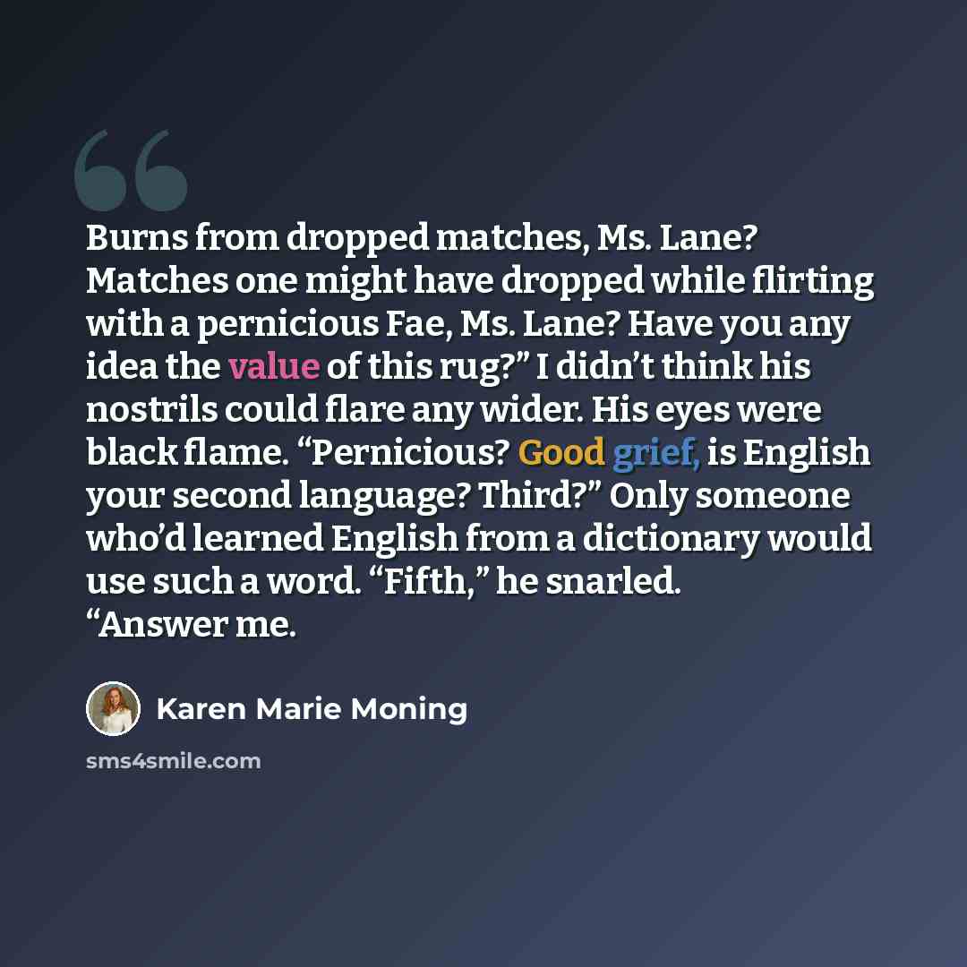 “Burns from dropped matches, Ms. Lane? Matches one might have dropped while flirting with a pernicious Fae, Ms. Lane? Have you any idea the value of this rug?” I didn’t think his nostrils could flare any wider. His eyes were black flame. “Pernicious? Good grief, is English your second language?…” quote by Karen Marie Moning