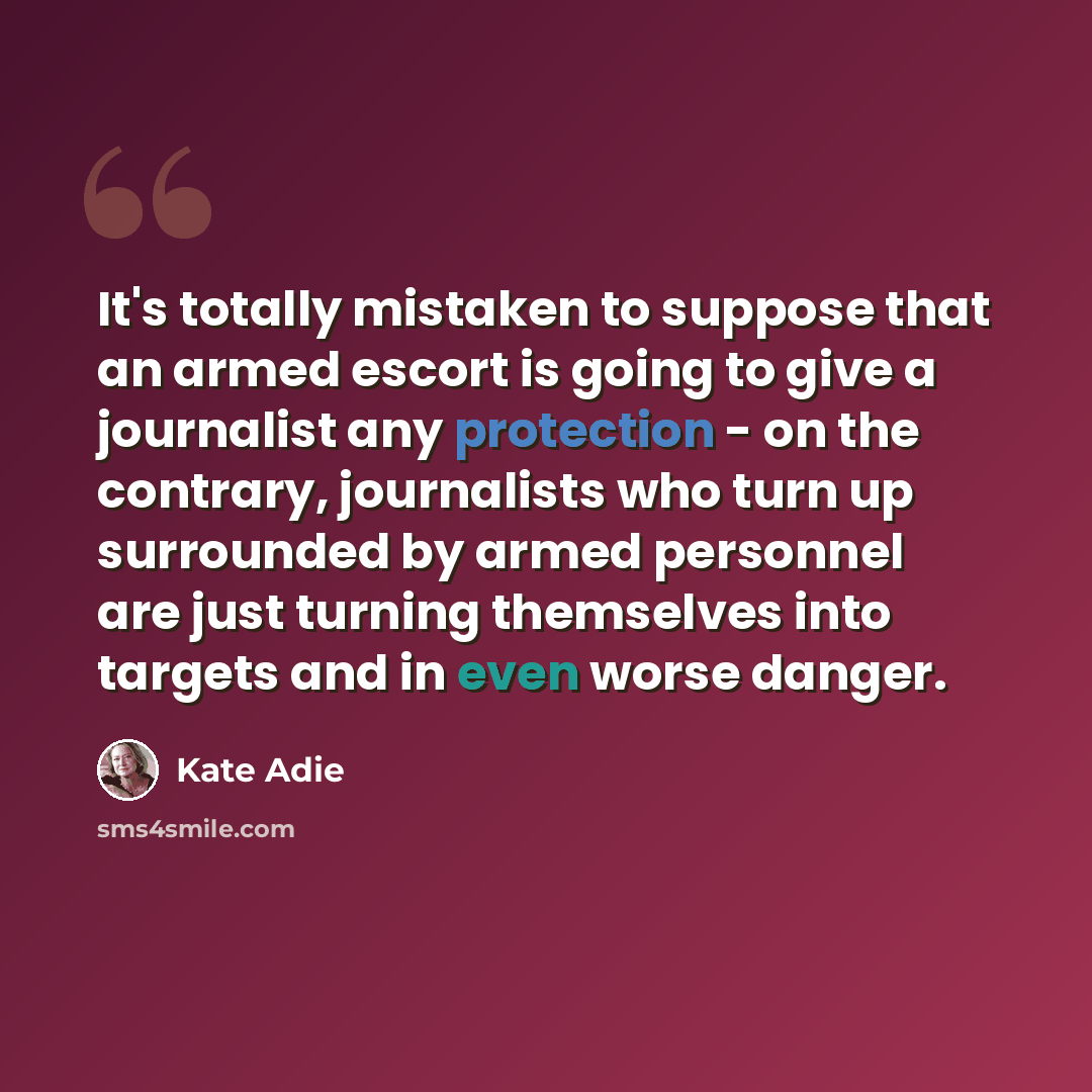 “It's totally mistaken to suppose that an armed escort is going to give a journalist any protection - on the contrary, journalists who turn up surrounded by armed personnel are just turning themselves into targets and in even worse danger.” quote by Kate Adie
