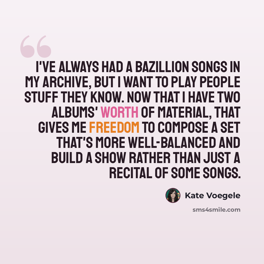 “I've always had a bazillion songs in my archive, but I want to play people stuff they know. Now that I have two albums' worth of material, that gives me freedom to compose a set that's more well-balanced and build a show rather than just a recital of some songs.” quote by Kate Voegele