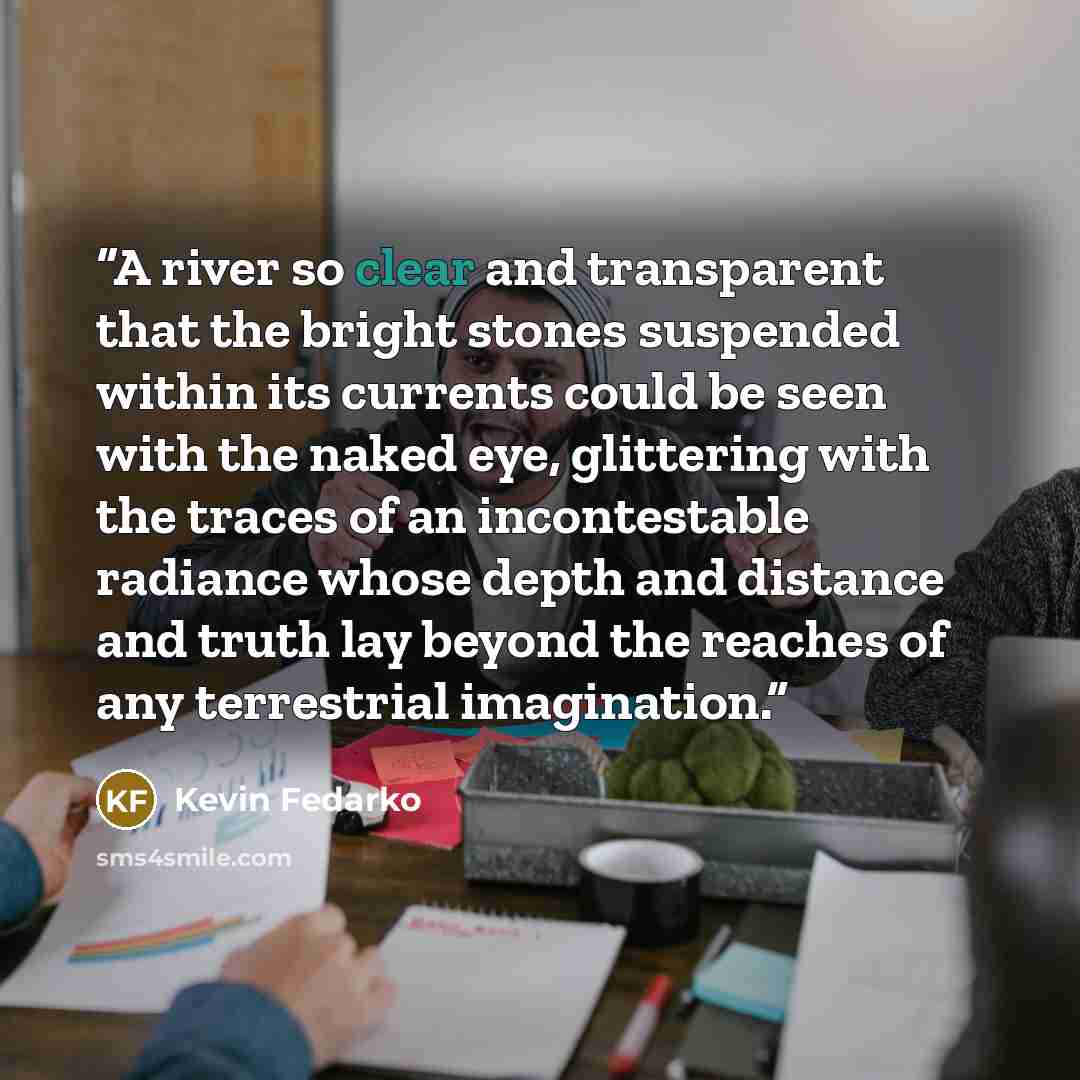 “A river so clear and transparent that the bright stones suspended within its currents could be seen with the naked eye, glittering with the traces of an incontestable radiance whose depth and distance and truth lay beyond the reaches of any terrestrial imagination.” quote by Kevin Fedarko