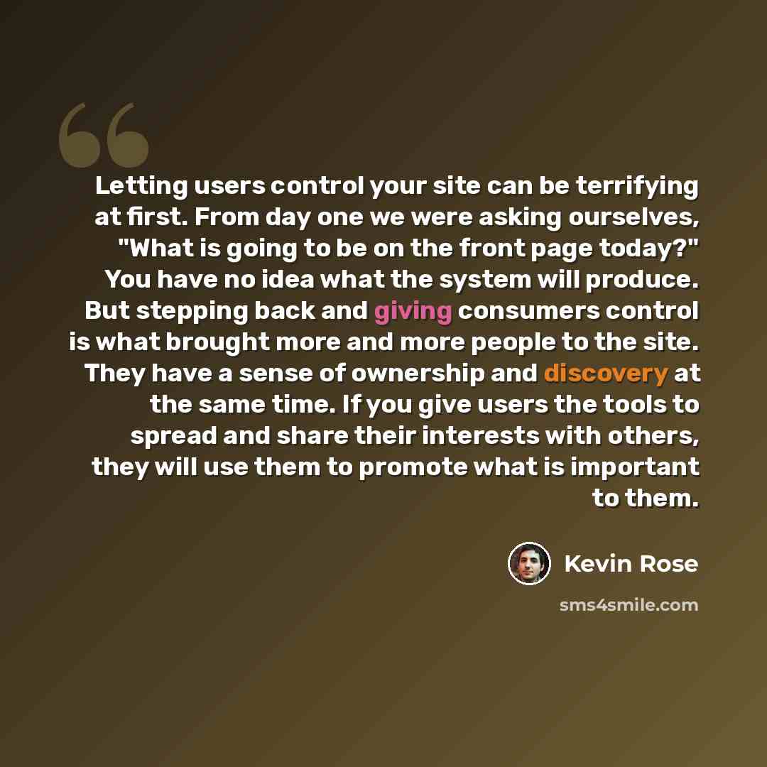 “Letting users control your site can be terrifying at first. From day one we were asking ourselves, "What is going to be on the front page today?" You have no idea what the system will produce. But stepping back and giving consumers control is what brought more and more people to the site. They…” quote by Kevin Rose
