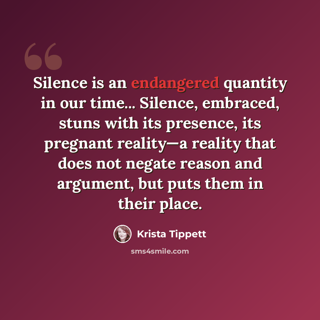 “Silence is an endangered quantity in our time... Silence, embraced, stuns with its presence, its pregnant reality—a reality that does not negate reason and argument, but puts them in their place.” quote by Krista Tippett