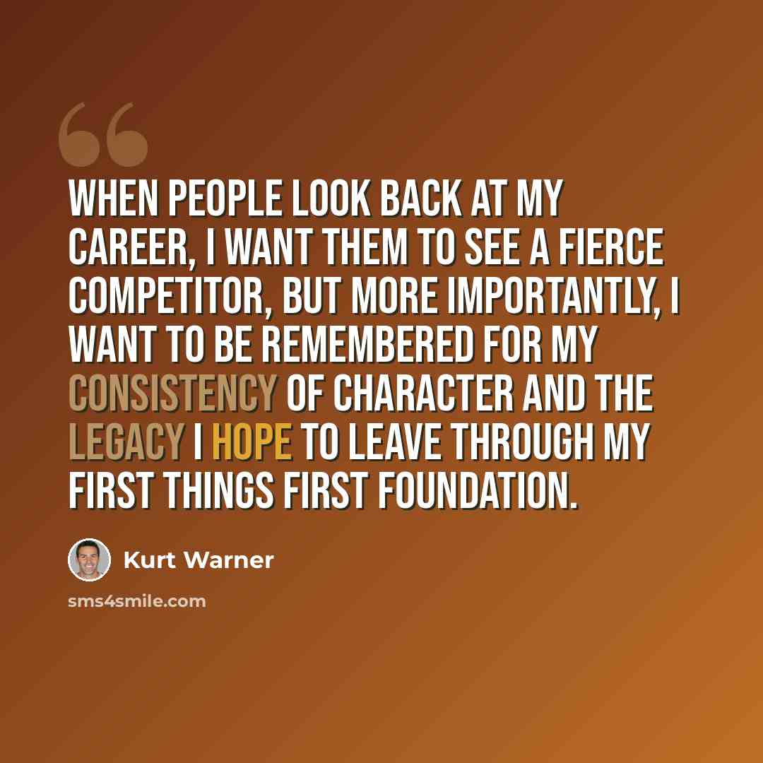 “When people look back at my career, I want them to see a fierce competitor, but more importantly, I want to be remembered for my consistency of character and the legacy I hope to leave through my First Things First Foundation.” quote by Kurt Warner