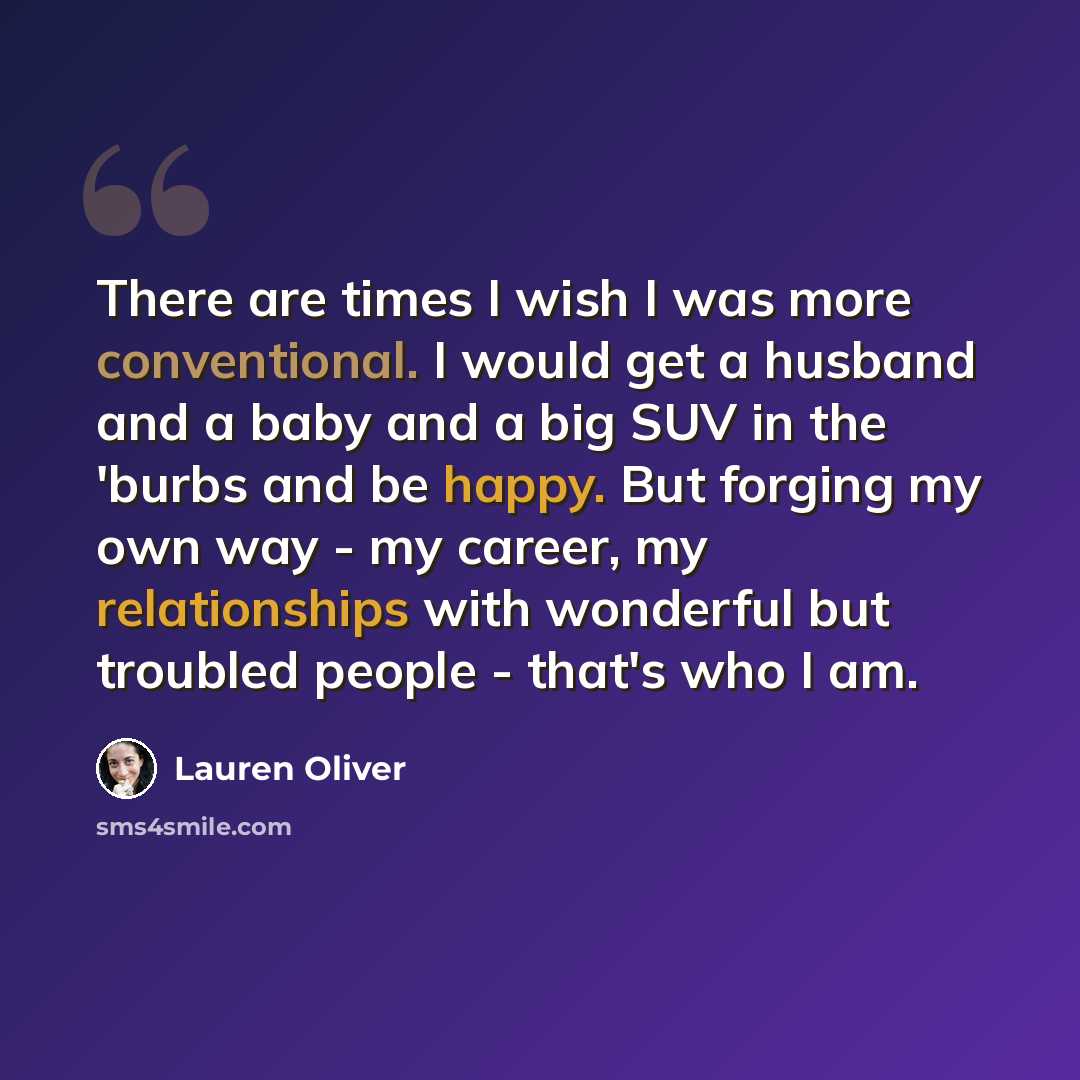 “There are times I wish I was more conventional. I would get a husband and a baby and a big SUV in the 'burbs and be happy. But forging my own way - my career, my relationships with wonderful but troubled people - that's who I am.” quote by Lauren Oliver