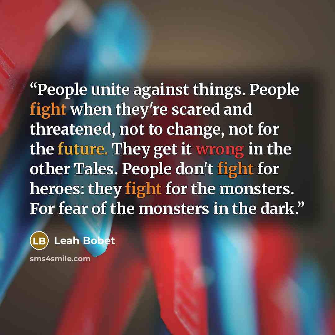“People unite against things. People fight when they're scared and threatened, not to change, not for the future. They get it wrong in the other Tales. People don't fight for heroes: they fight for the monsters. For fear of the monsters in the dark.” quote by Leah Bobet