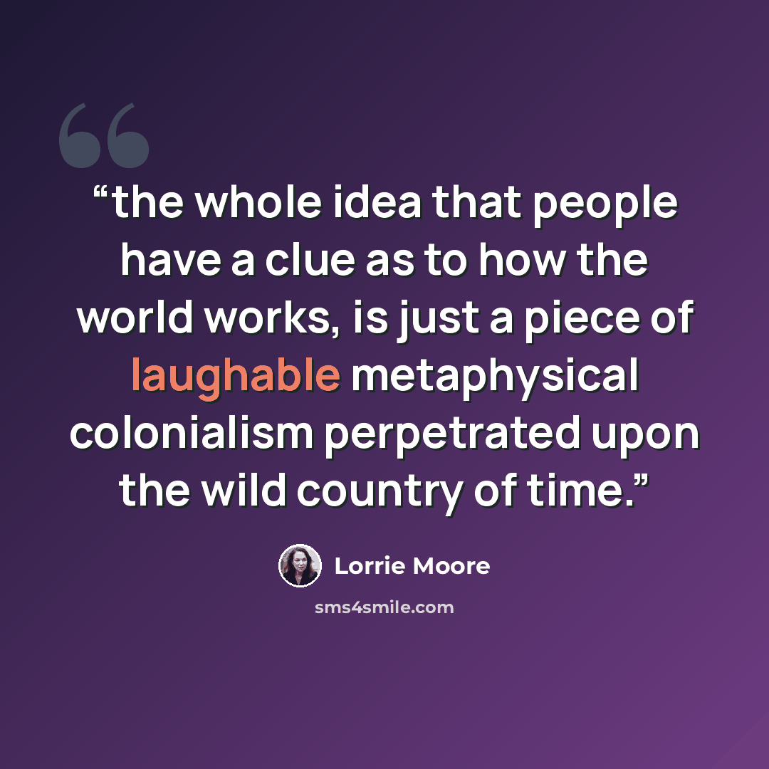 “the whole idea that people have a clue as to how the world works, is just a piece of laughable metaphysical colonialism perpetrated upon the wild country of time.” quote by Lorrie Moore