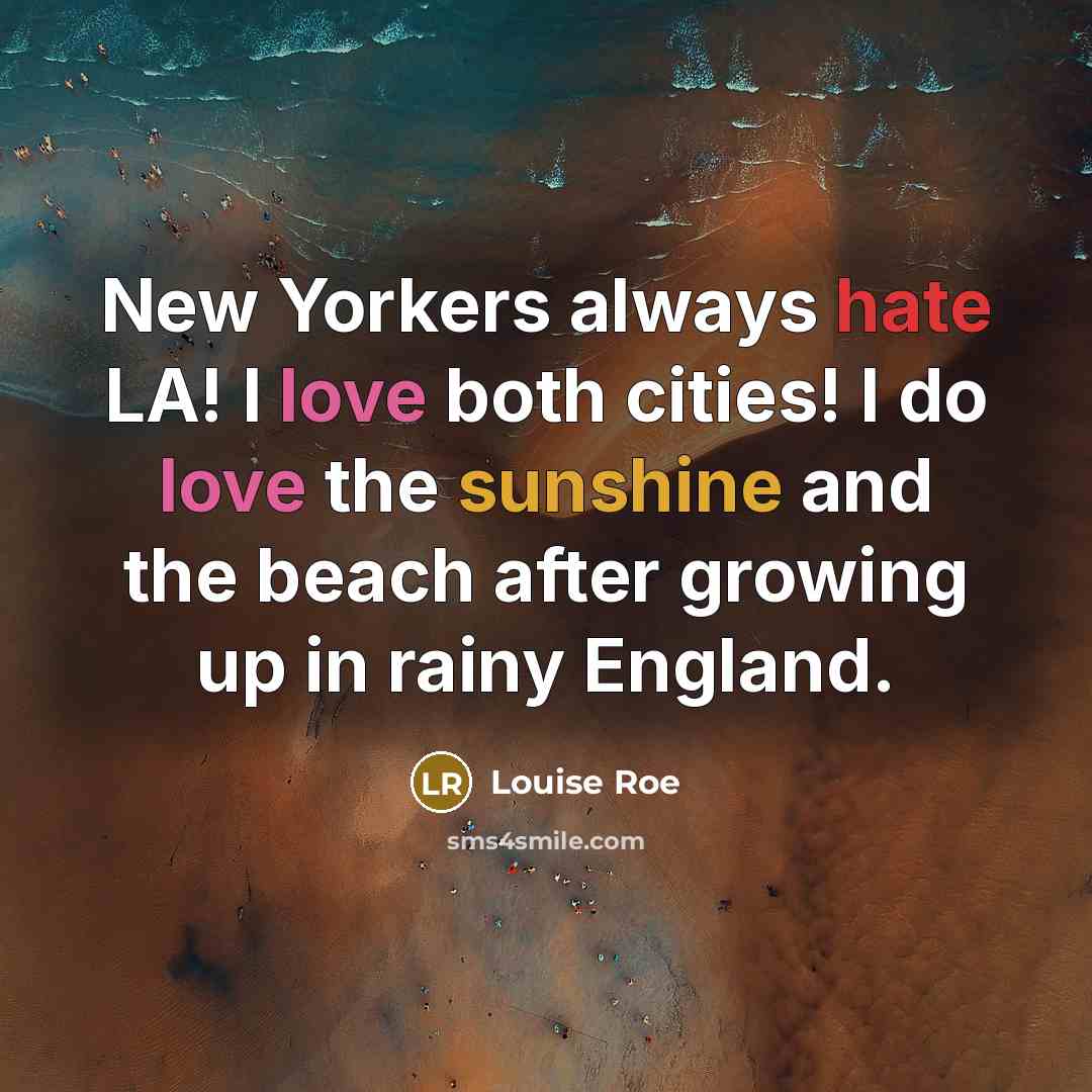 “New Yorkers always hate LA! I love both cities! I do love the sunshine and the beach after growing up in rainy England.” quote by Louise Roe