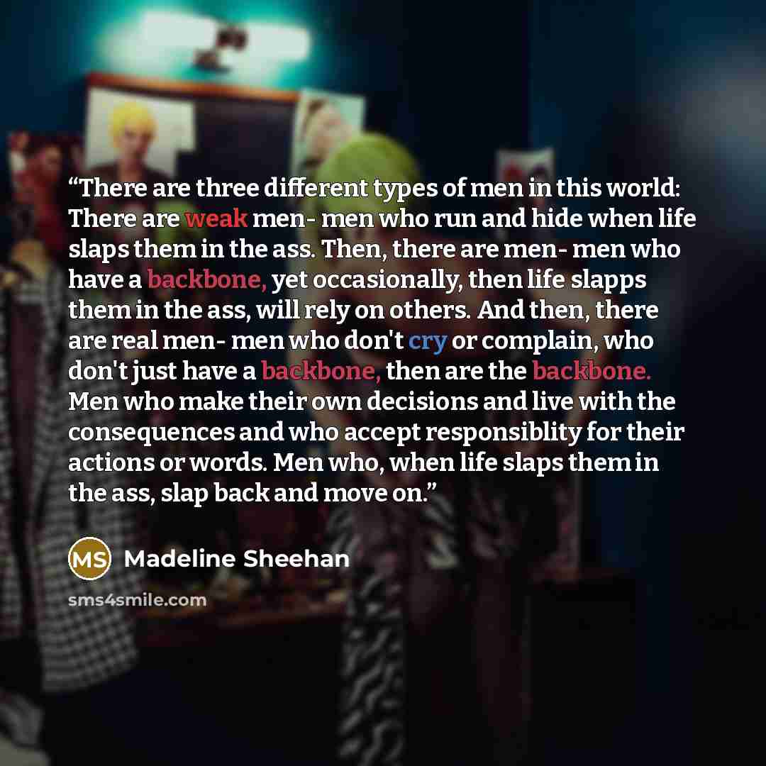 “There are three different types of men in this world: There are weak men- men who run and hide when life slaps them in the ass. Then, there are men- men who have a backbone, yet occasionally, then life slapps them in the ass, will rely on others. And then, there are real men- men who don't cry or…” quote by Madeline Sheehan