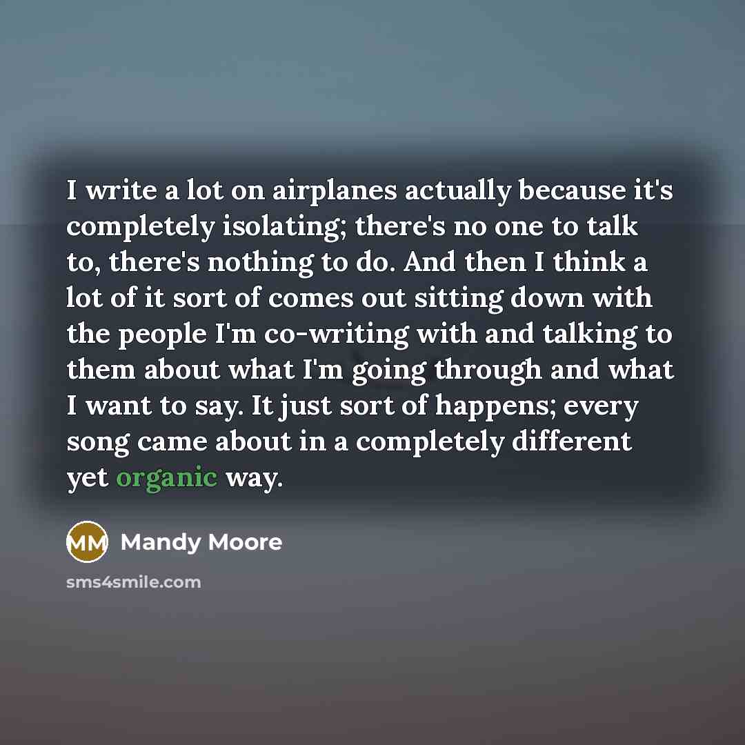 “I write a lot on airplanes actually because it's completely isolating; there's no one to talk to, there's nothing to do. And then I think a lot of it sort of comes out sitting down with the people I'm co-writing with and talking to them about what I'm going through and what I want to say. It just…” quote by Mandy Moore