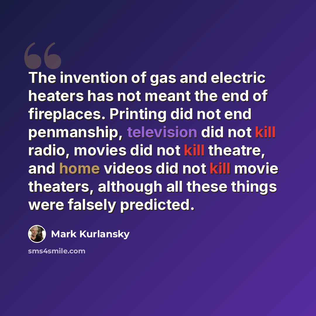 “The invention of gas and electric heaters has not meant the end of fireplaces. Printing did not end penmanship, television did not kill radio, movies did not kill theatre, and home videos did not kill movie theaters, although all these things were falsely predicted.” quote by Mark Kurlansky