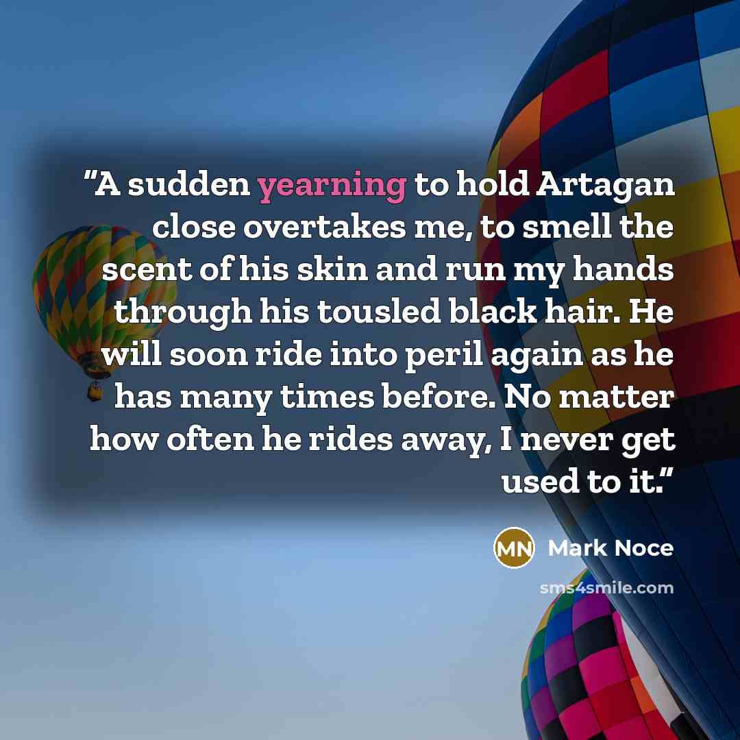 “A sudden yearning to hold Artagan close overtakes me, to smell the scent of his skin and run my hands through his tousled black hair. He will soon ride into peril again as he has many times before. No matter how often he rides away, I never get used to it.” quote by Mark Noce