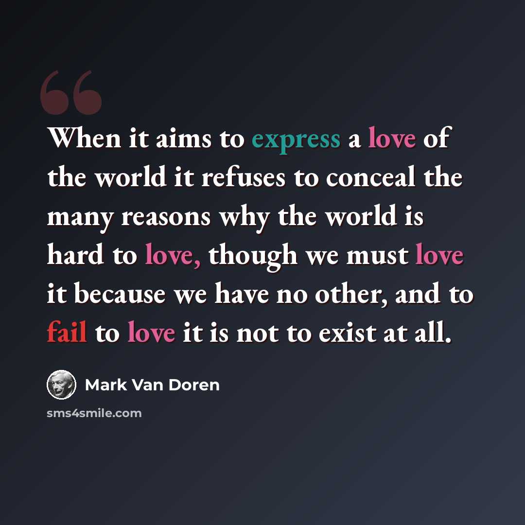 “When it aims to express a love of the world it refuses to conceal the many reasons why the world is hard to love, though we must love it because we have no other, and to fail to love it is not to exist at all.” quote by Mark Van Doren