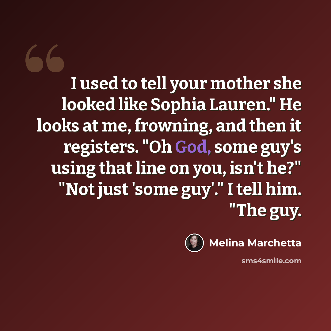 “I used to tell your mother she looked like Sophia Lauren." He looks at me, frowning, and then it registers. "Oh God, some guy's using that line on you, isn't he?" "Not just 'some guy'." I tell him. "The guy.” quote by Melina Marchetta